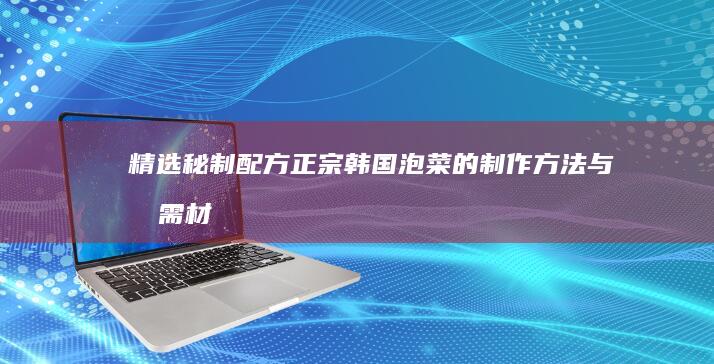 精选秘制配方：正宗韩国泡菜的制作方法与所需材料